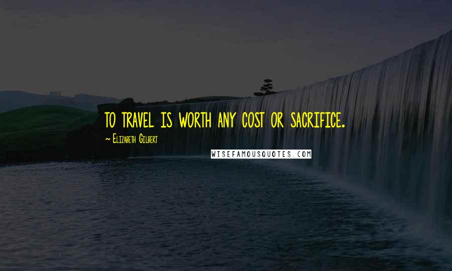 Elizabeth Gilbert Quotes: to travel is worth any cost or sacrifice.
