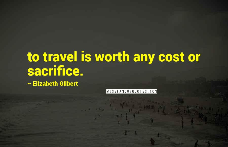 Elizabeth Gilbert Quotes: to travel is worth any cost or sacrifice.
