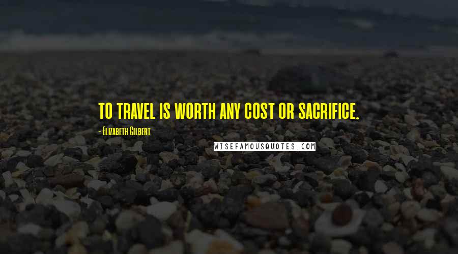 Elizabeth Gilbert Quotes: to travel is worth any cost or sacrifice.