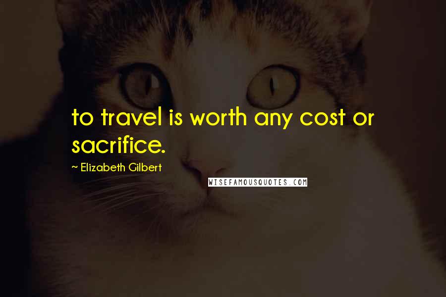 Elizabeth Gilbert Quotes: to travel is worth any cost or sacrifice.