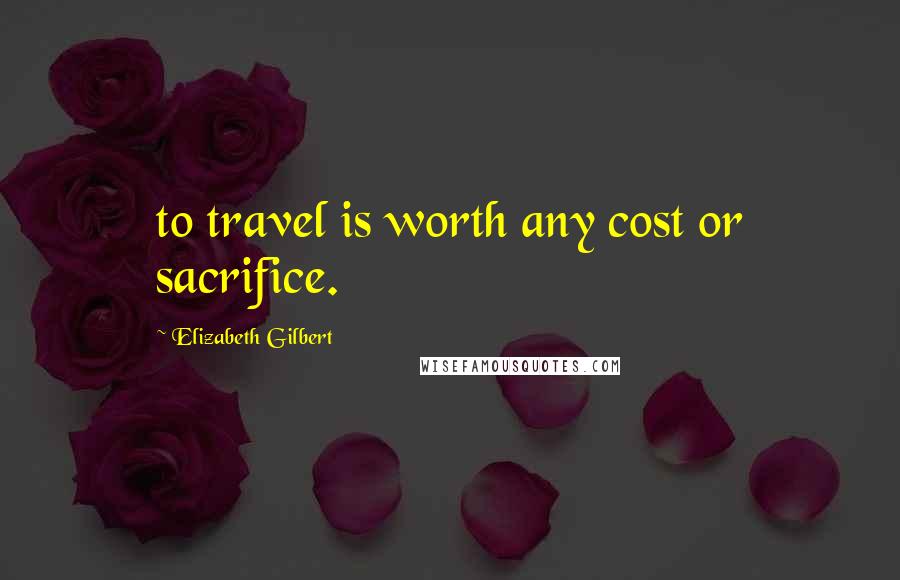 Elizabeth Gilbert Quotes: to travel is worth any cost or sacrifice.