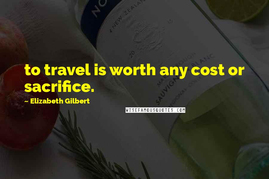 Elizabeth Gilbert Quotes: to travel is worth any cost or sacrifice.
