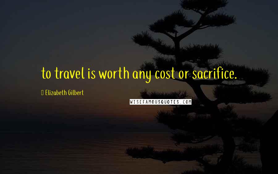 Elizabeth Gilbert Quotes: to travel is worth any cost or sacrifice.
