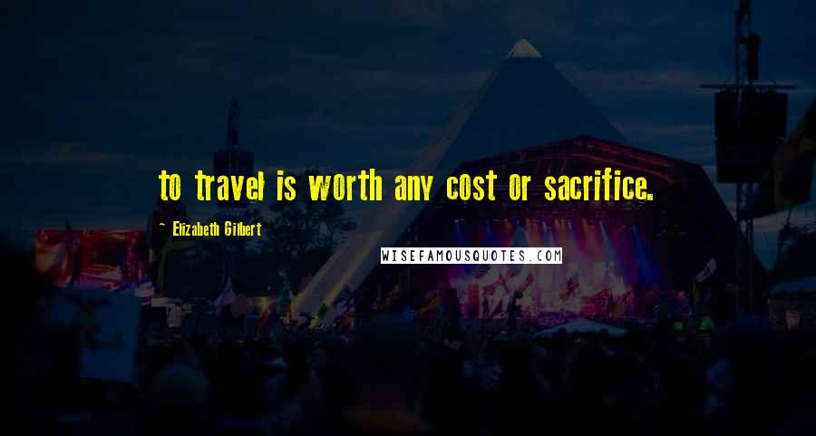 Elizabeth Gilbert Quotes: to travel is worth any cost or sacrifice.