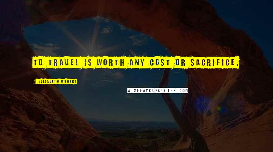 Elizabeth Gilbert Quotes: to travel is worth any cost or sacrifice.