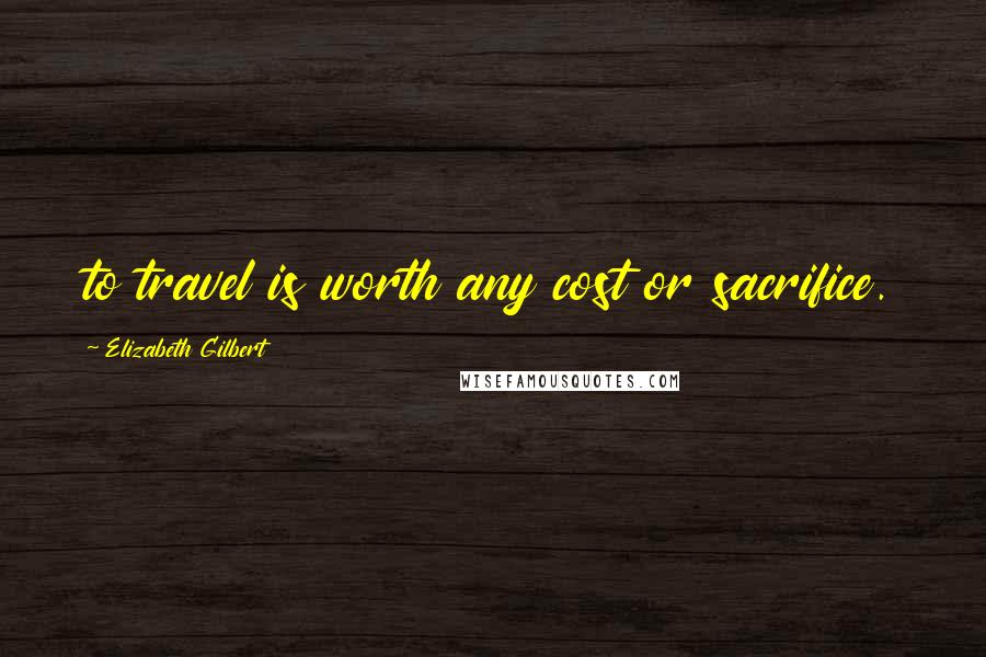 Elizabeth Gilbert Quotes: to travel is worth any cost or sacrifice.