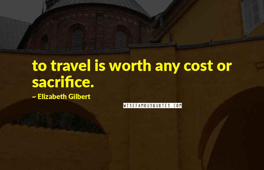 Elizabeth Gilbert Quotes: to travel is worth any cost or sacrifice.