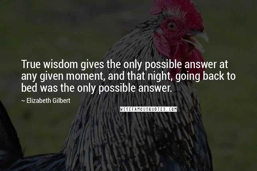 Elizabeth Gilbert Quotes: True wisdom gives the only possible answer at any given moment, and that night, going back to bed was the only possible answer.