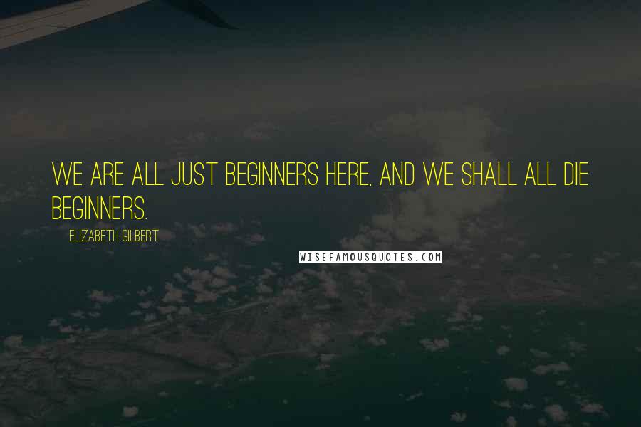 Elizabeth Gilbert Quotes: We are all just beginners here, and we shall all die beginners.