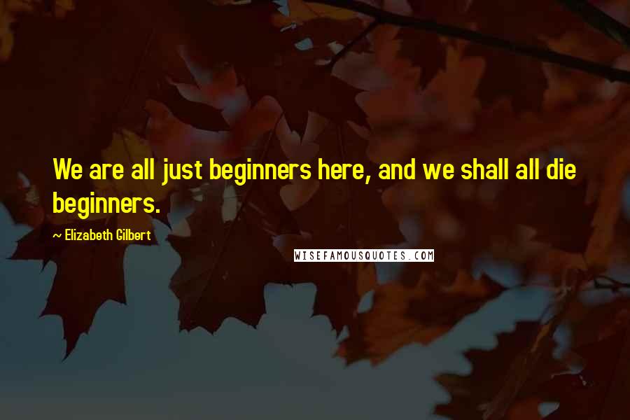 Elizabeth Gilbert Quotes: We are all just beginners here, and we shall all die beginners.