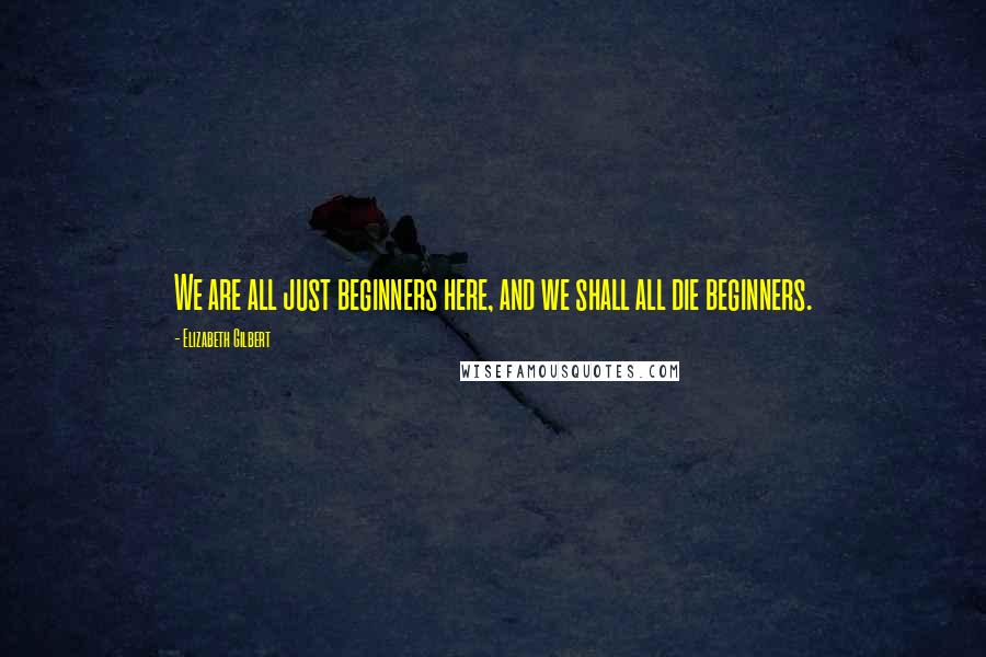 Elizabeth Gilbert Quotes: We are all just beginners here, and we shall all die beginners.