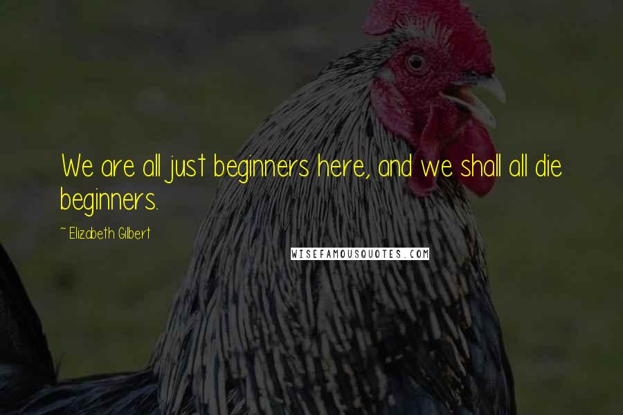 Elizabeth Gilbert Quotes: We are all just beginners here, and we shall all die beginners.