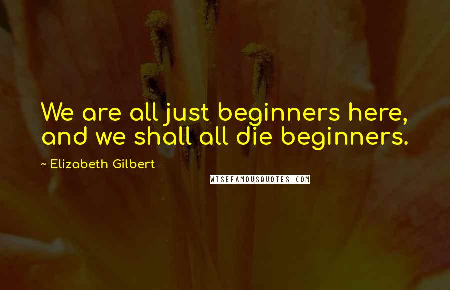 Elizabeth Gilbert Quotes: We are all just beginners here, and we shall all die beginners.