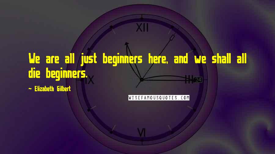 Elizabeth Gilbert Quotes: We are all just beginners here, and we shall all die beginners.