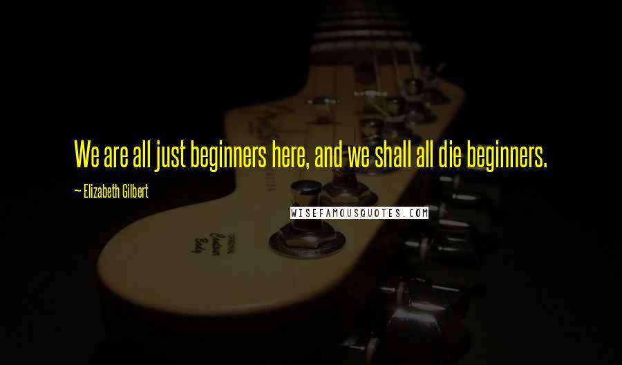 Elizabeth Gilbert Quotes: We are all just beginners here, and we shall all die beginners.