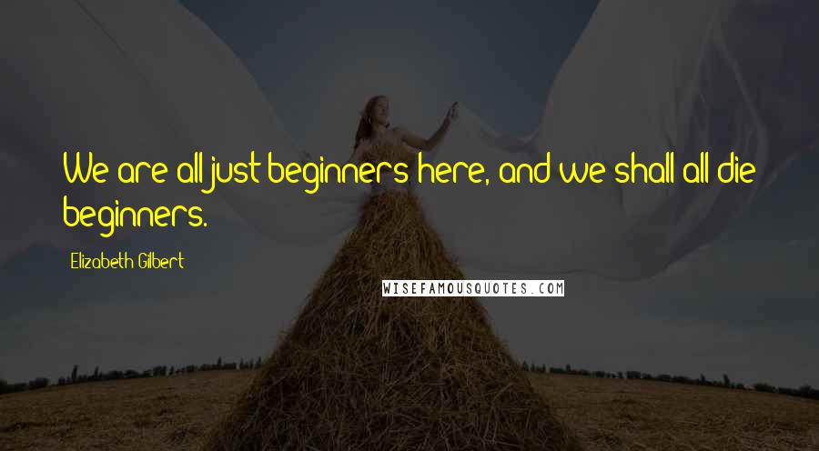 Elizabeth Gilbert Quotes: We are all just beginners here, and we shall all die beginners.