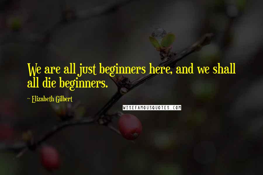 Elizabeth Gilbert Quotes: We are all just beginners here, and we shall all die beginners.