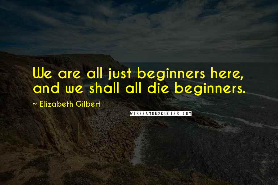 Elizabeth Gilbert Quotes: We are all just beginners here, and we shall all die beginners.