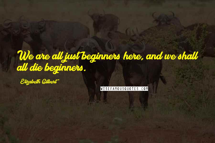 Elizabeth Gilbert Quotes: We are all just beginners here, and we shall all die beginners.