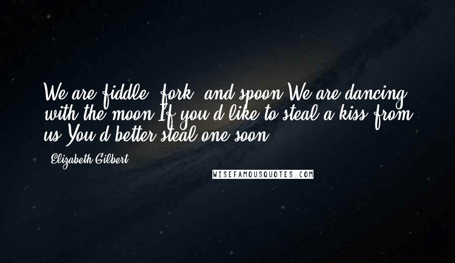 Elizabeth Gilbert Quotes: We are fiddle, fork, and spoon,We are dancing with the moon,If you'd like to steal a kiss from us,You'd better steal one soon!