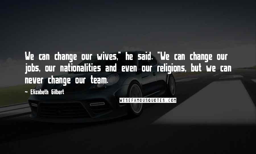 Elizabeth Gilbert Quotes: We can change our wives," he said. "We can change our jobs, our nationalities and even our religions, but we can never change our team.