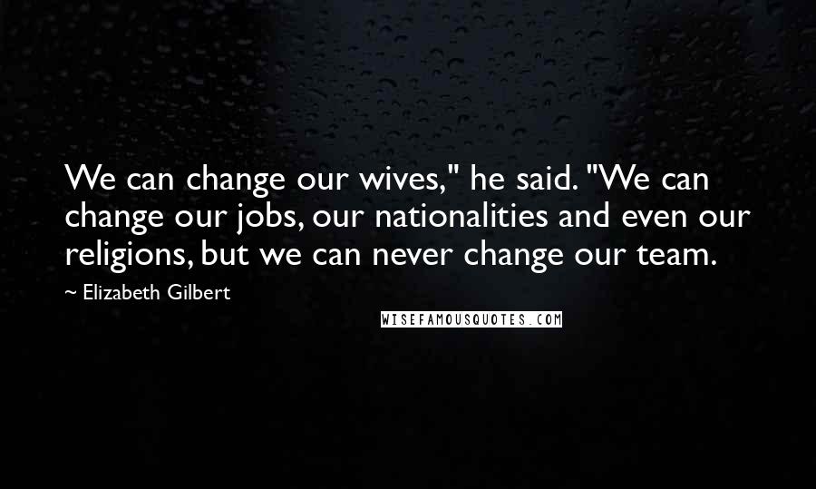 Elizabeth Gilbert Quotes: We can change our wives," he said. "We can change our jobs, our nationalities and even our religions, but we can never change our team.