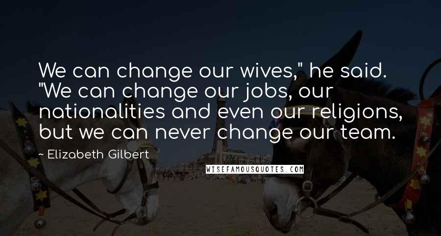 Elizabeth Gilbert Quotes: We can change our wives," he said. "We can change our jobs, our nationalities and even our religions, but we can never change our team.