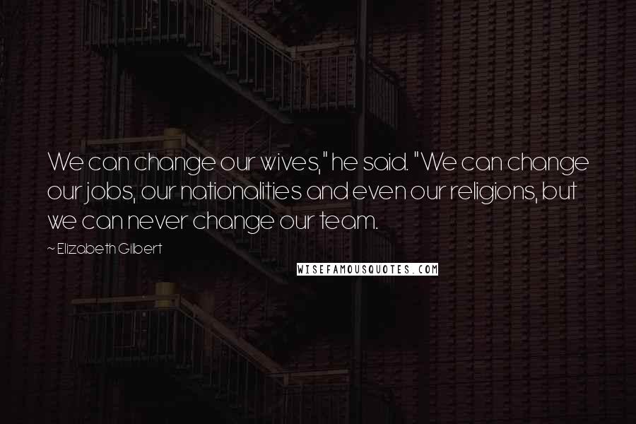 Elizabeth Gilbert Quotes: We can change our wives," he said. "We can change our jobs, our nationalities and even our religions, but we can never change our team.