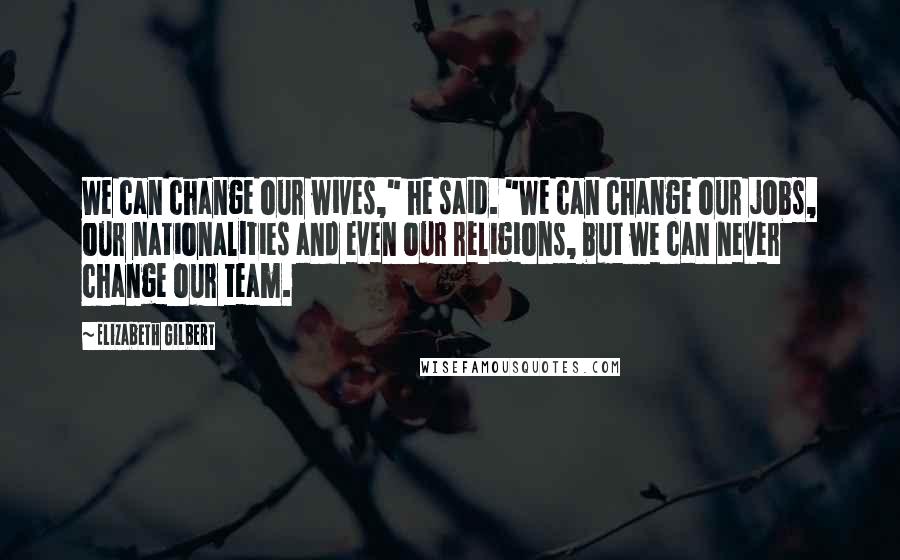 Elizabeth Gilbert Quotes: We can change our wives," he said. "We can change our jobs, our nationalities and even our religions, but we can never change our team.