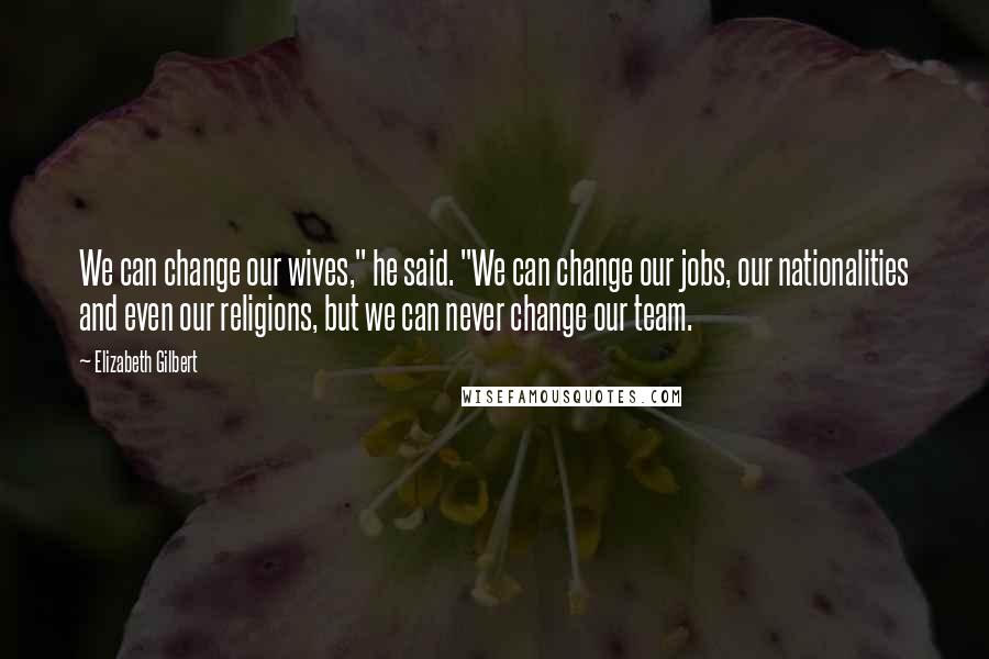 Elizabeth Gilbert Quotes: We can change our wives," he said. "We can change our jobs, our nationalities and even our religions, but we can never change our team.