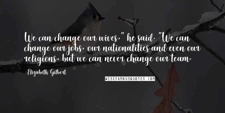 Elizabeth Gilbert Quotes: We can change our wives," he said. "We can change our jobs, our nationalities and even our religions, but we can never change our team.