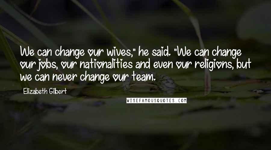 Elizabeth Gilbert Quotes: We can change our wives," he said. "We can change our jobs, our nationalities and even our religions, but we can never change our team.