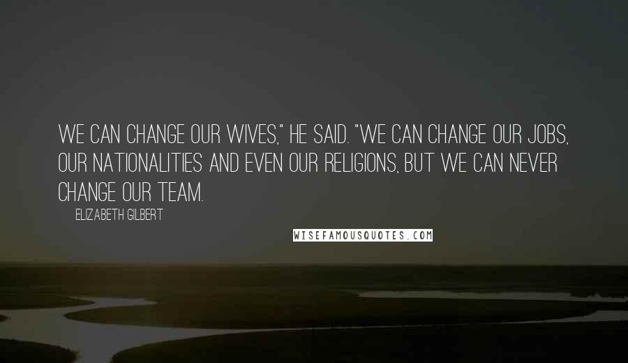 Elizabeth Gilbert Quotes: We can change our wives," he said. "We can change our jobs, our nationalities and even our religions, but we can never change our team.