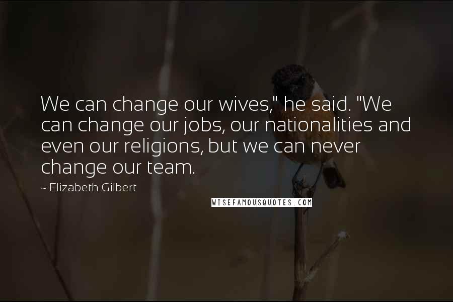 Elizabeth Gilbert Quotes: We can change our wives," he said. "We can change our jobs, our nationalities and even our religions, but we can never change our team.