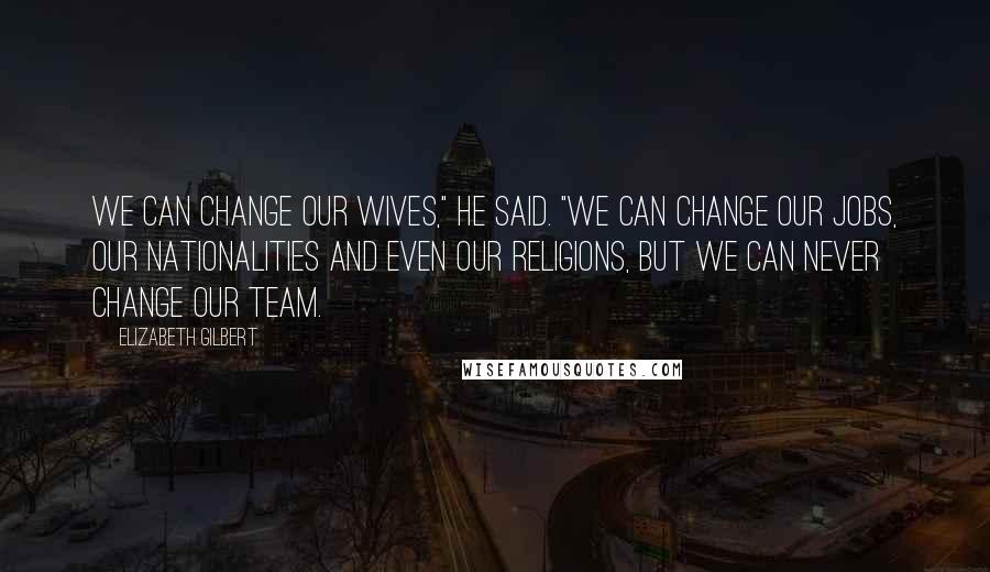 Elizabeth Gilbert Quotes: We can change our wives," he said. "We can change our jobs, our nationalities and even our religions, but we can never change our team.