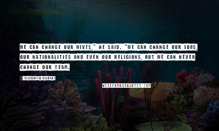 Elizabeth Gilbert Quotes: We can change our wives," he said. "We can change our jobs, our nationalities and even our religions, but we can never change our team.