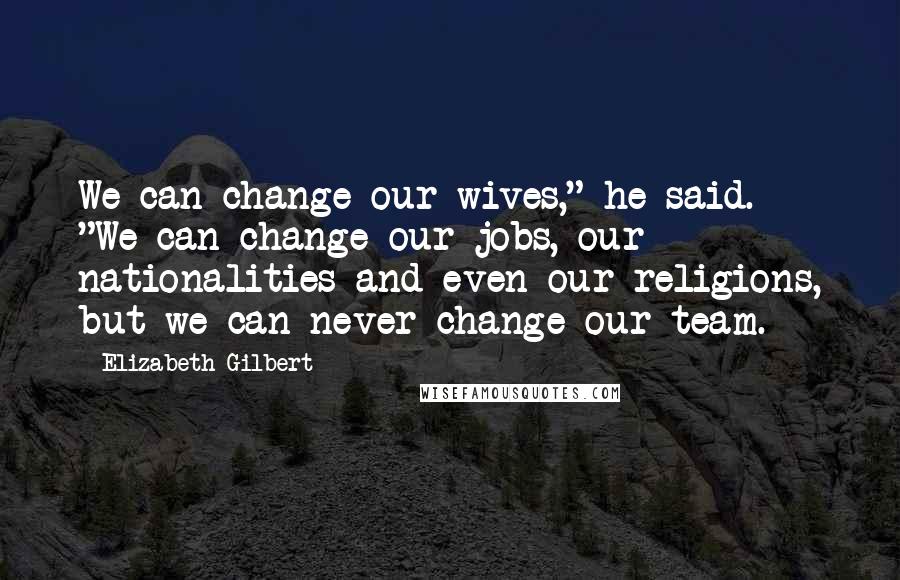 Elizabeth Gilbert Quotes: We can change our wives," he said. "We can change our jobs, our nationalities and even our religions, but we can never change our team.