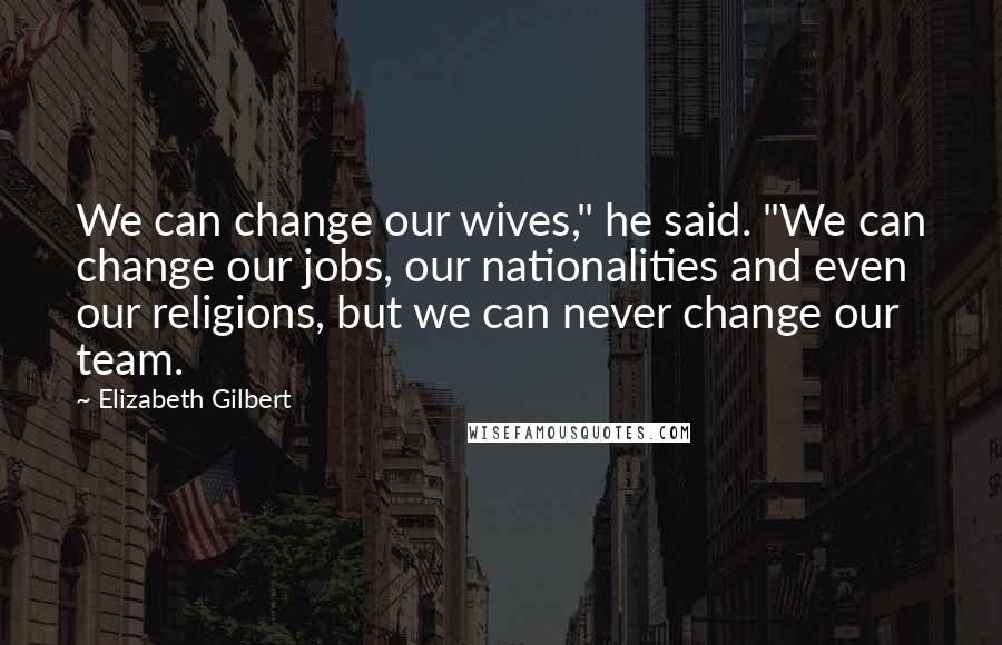 Elizabeth Gilbert Quotes: We can change our wives," he said. "We can change our jobs, our nationalities and even our religions, but we can never change our team.