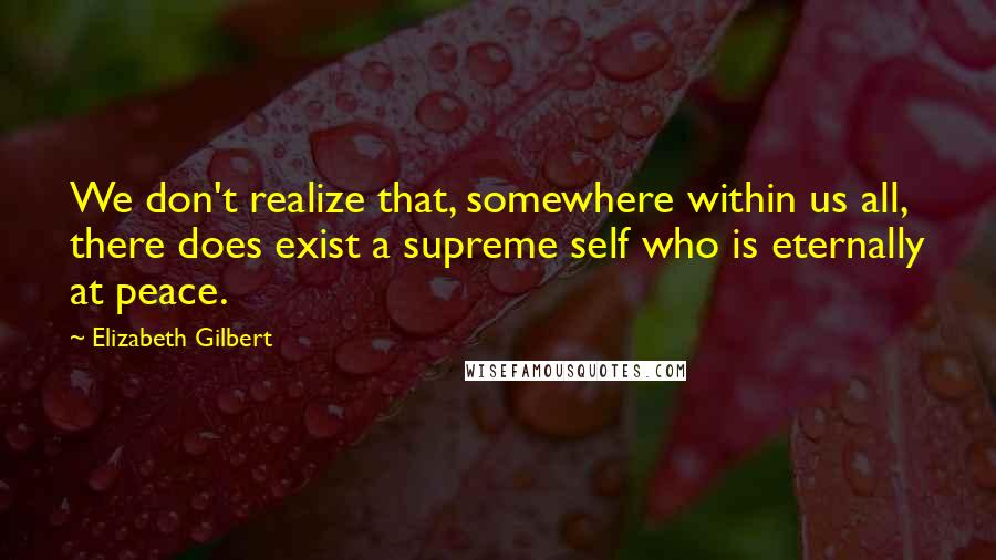 Elizabeth Gilbert Quotes: We don't realize that, somewhere within us all, there does exist a supreme self who is eternally at peace.