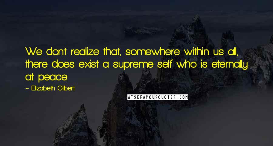 Elizabeth Gilbert Quotes: We don't realize that, somewhere within us all, there does exist a supreme self who is eternally at peace.