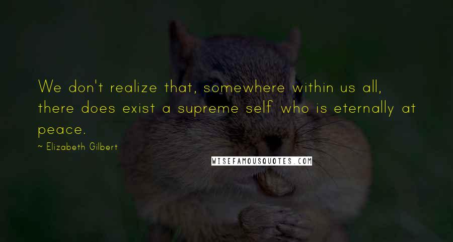 Elizabeth Gilbert Quotes: We don't realize that, somewhere within us all, there does exist a supreme self who is eternally at peace.