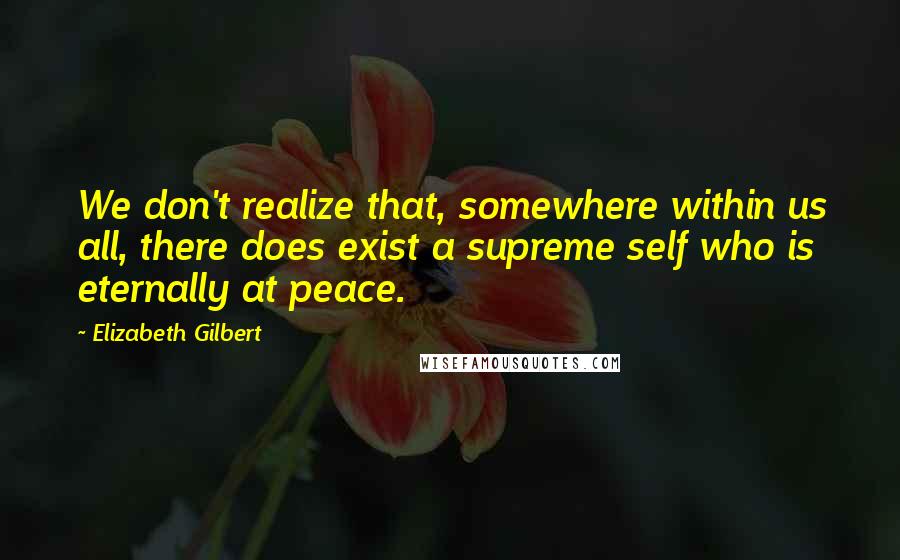 Elizabeth Gilbert Quotes: We don't realize that, somewhere within us all, there does exist a supreme self who is eternally at peace.