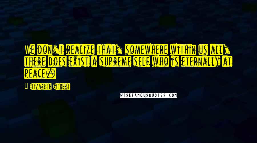 Elizabeth Gilbert Quotes: We don't realize that, somewhere within us all, there does exist a supreme self who is eternally at peace.