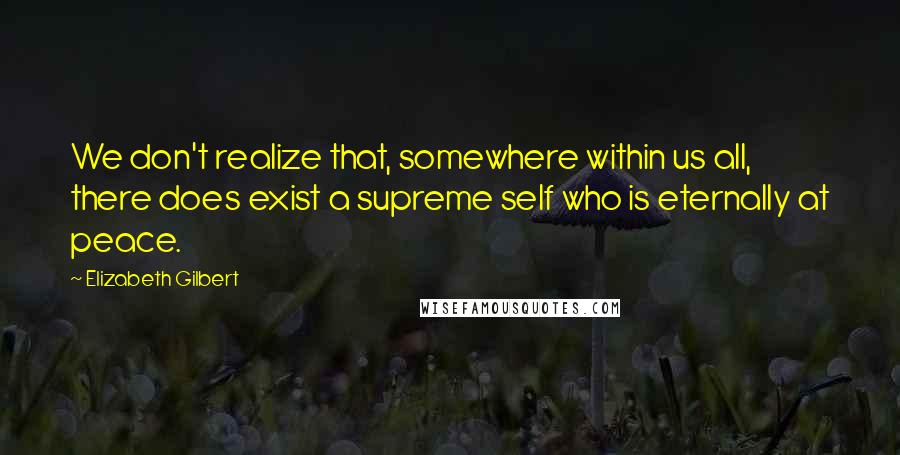Elizabeth Gilbert Quotes: We don't realize that, somewhere within us all, there does exist a supreme self who is eternally at peace.