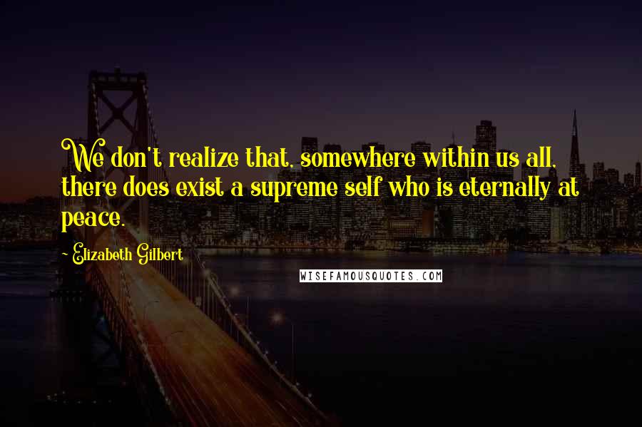 Elizabeth Gilbert Quotes: We don't realize that, somewhere within us all, there does exist a supreme self who is eternally at peace.