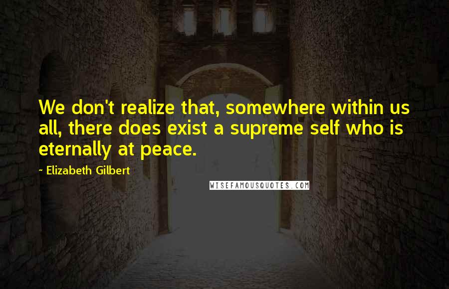 Elizabeth Gilbert Quotes: We don't realize that, somewhere within us all, there does exist a supreme self who is eternally at peace.