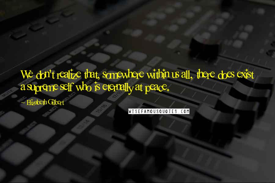 Elizabeth Gilbert Quotes: We don't realize that, somewhere within us all, there does exist a supreme self who is eternally at peace.