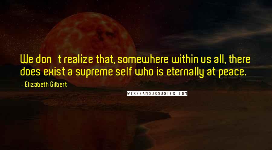 Elizabeth Gilbert Quotes: We don't realize that, somewhere within us all, there does exist a supreme self who is eternally at peace.