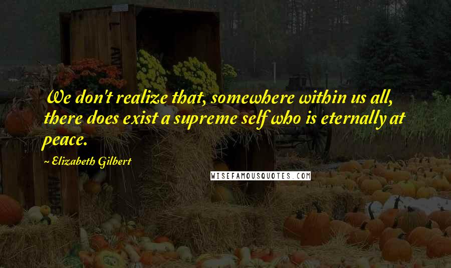 Elizabeth Gilbert Quotes: We don't realize that, somewhere within us all, there does exist a supreme self who is eternally at peace.