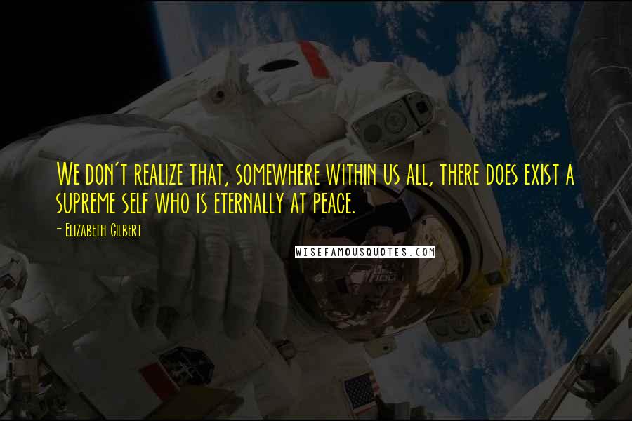 Elizabeth Gilbert Quotes: We don't realize that, somewhere within us all, there does exist a supreme self who is eternally at peace.